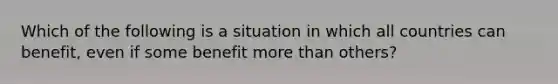 Which of the following is a situation in which all countries can benefit, even if some benefit more than others?