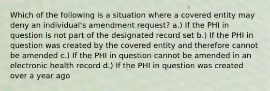 Which of the following is a situation where a covered entity may deny an individual's amendment request? a.) If the PHI in question is not part of the designated record set b.) If the PHI in question was created by the covered entity and therefore cannot be amended c.) If the PHI in question cannot be amended in an electronic health record d.) If the PHI in question was created over a year ago