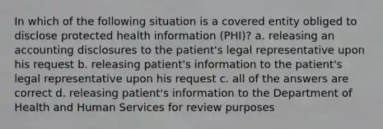 In which of the following situation is a covered entity obliged to disclose protected health information (PHI)? a. releasing an accounting disclosures to the patient's legal representative upon his request b. releasing patient's information to the patient's legal representative upon his request c. all of the answers are correct d. releasing patient's information to the Department of Health and Human Services for review purposes