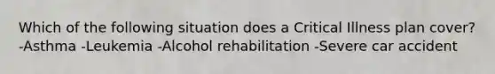 Which of the following situation does a Critical Illness plan cover? -Asthma -Leukemia -Alcohol rehabilitation -Severe car accident