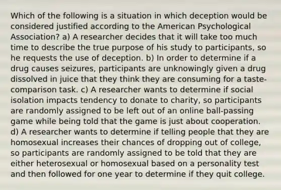 Which of the following is a situation in which deception would be considered justified according to the American Psychological Association? a) A researcher decides that it will take too much time to describe the true purpose of his study to participants, so he requests the use of deception. b) In order to determine if a drug causes seizures, participants are unknowingly given a drug dissolved in juice that they think they are consuming for a taste-comparison task. c) A researcher wants to determine if social isolation impacts tendency to donate to charity, so participants are randomly assigned to be left out of an online ball-passing game while being told that the game is just about cooperation. d) A researcher wants to determine if telling people that they are homosexual increases their chances of dropping out of college, so participants are randomly assigned to be told that they are either heterosexual or homosexual based on a personality test and then followed for one year to determine if they quit college.