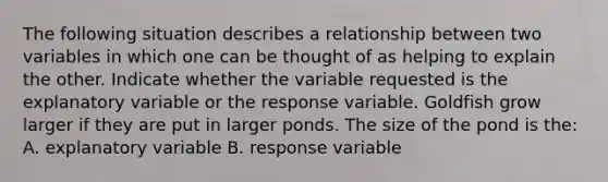 The following situation describes a relationship between two variables in which one can be thought of as helping to explain the other. Indicate whether the variable requested is the explanatory variable or the response variable. Goldfish grow larger if they are put in larger ponds. The size of the pond is the: A. explanatory variable B. response variable