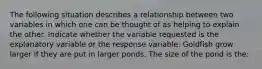 The following situation describes a relationship between two variables in which one can be thought of as helping to explain the other. Indicate whether the variable requested is the explanatory variable or the response variable. Goldfish grow larger if they are put in larger ponds. The size of the pond is the: