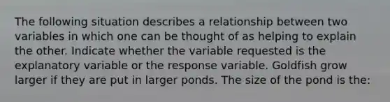 The following situation describes a relationship between two variables in which one can be thought of as helping to explain the other. Indicate whether the variable requested is the explanatory variable or the response variable. Goldfish grow larger if they are put in larger ponds. The size of the pond is the: