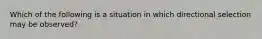 Which of the following is a situation in which directional selection may be observed?