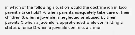 in which of the following situation would the doctrine ion in loco parentis take hold? A. when parents adequately take care of their children B.when a juvenile is neglected or abused by their parents C.when a juvenile is apprehended while committing a status offense D.when a juvenile commits a crime