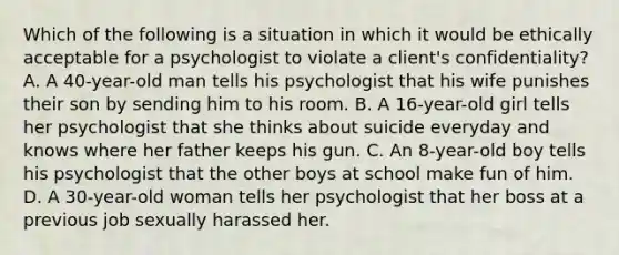 Which of the following is a situation in which it would be ethically acceptable for a psychologist to violate a client's confidentiality? A. A 40-year-old man tells his psychologist that his wife punishes their son by sending him to his room. B. A 16-year-old girl tells her psychologist that she thinks about suicide everyday and knows where her father keeps his gun. C. An 8-year-old boy tells his psychologist that the other boys at school make fun of him. D. A 30-year-old woman tells her psychologist that her boss at a previous job sexually harassed her.