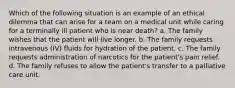 Which of the following situation is an example of an ethical dilemma that can arise for a team on a medical unit while caring for a terminally ill patient who is near death? a. The family wishes that the patient will live longer. b. The family requests intravenous (IV) fluids for hydration of the patient. c. The family requests administration of narcotics for the patient's pain relief. d. The family refuses to allow the patient's transfer to a palliative care unit.