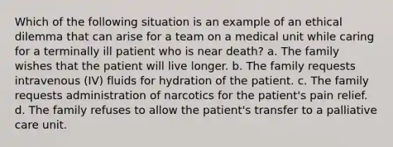 Which of the following situation is an example of an ethical dilemma that can arise for a team on a medical unit while caring for a terminally ill patient who is near death? a. The family wishes that the patient will live longer. b. The family requests intravenous (IV) fluids for hydration of the patient. c. The family requests administration of narcotics for the patient's pain relief. d. The family refuses to allow the patient's transfer to a palliative care unit.