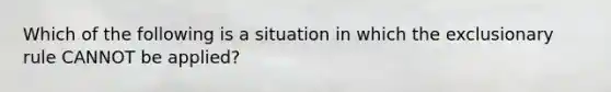 Which of the following is a situation in which the exclusionary rule CANNOT be applied?