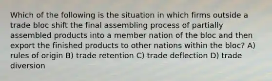 Which of the following is the situation in which firms outside a trade bloc shift the final assembling process of partially assembled products into a member nation of the bloc and then export the finished products to other nations within the bloc? A) rules of origin B) trade retention C) trade deflection D) trade diversion