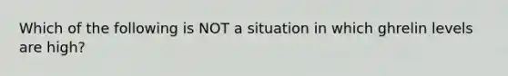 Which of the following is NOT a situation in which ghrelin levels are high?