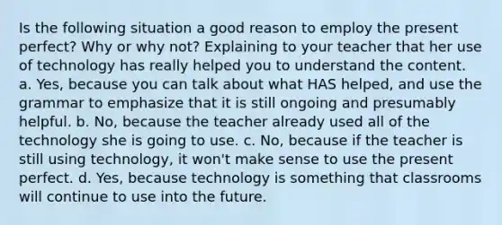 Is the following situation a good reason to employ the present perfect? Why or why not? Explaining to your teacher that her use of technology has really helped you to understand the content. a. Yes, because you can talk about what HAS helped, and use the grammar to emphasize that it is still ongoing and presumably helpful. b. No, because the teacher already used all of the technology she is going to use. c. No, because if the teacher is still using technology, it won't make sense to use the present perfect. d. Yes, because technology is something that classrooms will continue to use into the future.