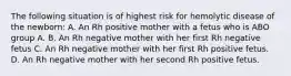 The following situation is of highest risk for hemolytic disease of the newborn: A. An Rh positive mother with a fetus who is ABO group A. B. An Rh negative mother with her first Rh negative fetus C. An Rh negative mother with her first Rh positive fetus. D. An Rh negative mother with her second Rh positive fetus.