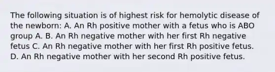 The following situation is of highest risk for hemolytic disease of the newborn: A. An Rh positive mother with a fetus who is ABO group A. B. An Rh negative mother with her first Rh negative fetus C. An Rh negative mother with her first Rh positive fetus. D. An Rh negative mother with her second Rh positive fetus.