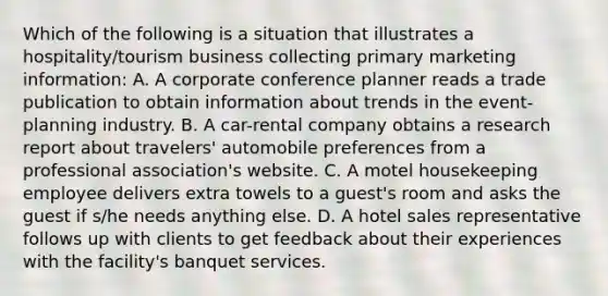 Which of the following is a situation that illustrates a hospitality/tourism business collecting primary marketing information: A. A corporate conference planner reads a trade publication to obtain information about trends in the event-planning industry. B. A car-rental company obtains a research report about travelers' automobile preferences from a professional association's website. C. A motel housekeeping employee delivers extra towels to a guest's room and asks the guest if s/he needs anything else. D. A hotel sales representative follows up with clients to get feedback about their experiences with the facility's banquet services.