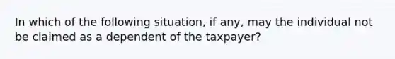 In which of the following situation, if any, may the individual not be claimed as a dependent of the taxpayer?