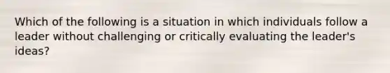 Which of the following is a situation in which individuals follow a leader without challenging or critically evaluating the leader's ideas?