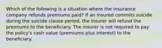 Which of the following is a situation where the insurance company refunds premiums paid? If an insured commits suicide during the suicide clause period, the insurer will refund the premiums to the beneficiary. The insurer is not required to pay the policy's cash value (premiums plus interest) to the beneficiary.