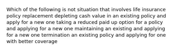 Which of the following is not situation that involves life insurance policy replacement depleting cash value in an existing policy and apply for a new one taking a reduced paid up option for a policy and applying for a new one maintaining an existing and applying for a new one termination an existing policy and applying for one with better coverage