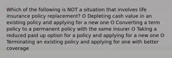 Which of the following is NOT a situation that involves life insurance policy replacement? O Depleting cash value in an existing policy and applying for a new one O Converting a term policy to a permanent policy with the same insurer O Taking a reduced paid up option for a policy and applying for a new one O Terminating an existing policy and applying for one with better coverage