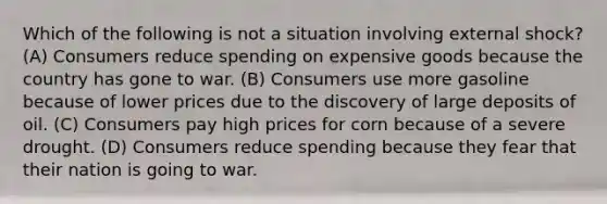 Which of the following is not a situation involving external shock? (A) Consumers reduce spending on expensive goods because the country has gone to war. (B) Consumers use more gasoline because of lower prices due to the discovery of large deposits of oil. (C) Consumers pay high prices for corn because of a severe drought. (D) Consumers reduce spending because they fear that their nation is going to war.