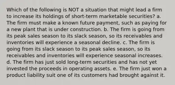 Which of the following is NOT a situation that might lead a firm to increase its holdings of short-term marketable securities? a. The firm must make a known future payment, such as paying for a new plant that is under construction. b. The firm is going from its peak sales season to its slack season, so its receivables and inventories will experience a seasonal decline. c. The firm is going from its slack season to its peak sales season, so its receivables and inventories will experience seasonal increases. d. The firm has just sold long-term securities and has not yet invested the proceeds in operating assets. e. The firm just won a product liability suit one of its customers had brought against it.