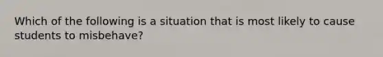 Which of the following is a situation that is most likely to cause students to misbehave?