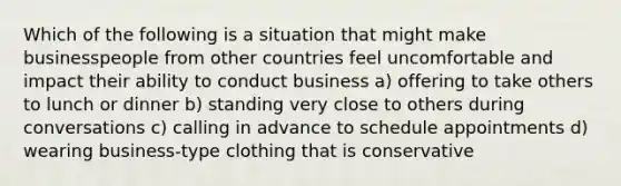 Which of the following is a situation that might make businesspeople from other countries feel uncomfortable and impact their ability to conduct business a) offering to take others to lunch or dinner b) standing very close to others during conversations c) calling in advance to schedule appointments d) wearing business-type clothing that is conservative