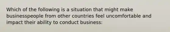 Which of the following is a situation that might make businesspeople from other countries feel uncomfortable and impact their ability to conduct business: