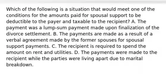 Which of the following is a situation that would meet one of the conditions for the amounts paid for spousal support to be deductible to the payer and taxable to the recipient? A. The payment was a lump-sum payment made upon finalization of the divorce settlement. B. The payments are made as a result of a verbal agreement made by the former spouses for spousal support payments. C. The recipient is required to spend the amount on rent and utilities. D. The payments were made to the recipient while the parties were living apart due to marital breakdown.