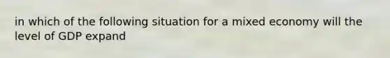 in which of the following situation for a mixed economy will the level of GDP expand