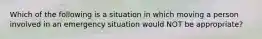 Which of the following is a situation in which moving a person involved in an emergency situation would NOT be appropriate?