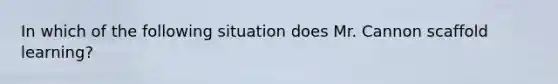 In which of the following situation does Mr. Cannon scaffold learning?