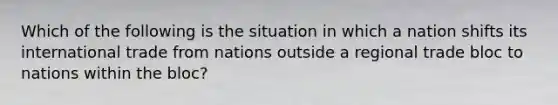 Which of the following is the situation in which a nation shifts its international trade from nations outside a regional trade bloc to nations within the bloc?