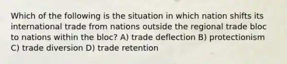 Which of the following is the situation in which nation shifts its international trade from nations outside the regional trade bloc to nations within the bloc? A) trade deflection B) protectionism C) trade diversion D) trade retention