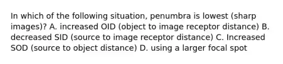 In which of the following situation, penumbra is lowest (sharp images)? A. increased OID (object to image receptor distance) B. decreased SID (source to image receptor distance) C. Increased SOD (source to object distance) D. using a larger focal spot