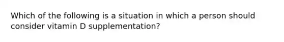 Which of the following is a situation in which a person should consider vitamin D supplementation?