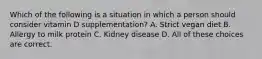 Which of the following is a situation in which a person should consider vitamin D supplementation? A. Strict vegan diet B. Allergy to milk protein C. Kidney disease D. All of these choices are correct.