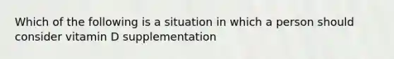 Which of the following is a situation in which a person should consider vitamin D supplementation