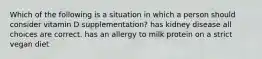 Which of the following is a situation in which a person should consider vitamin D supplementation? has kidney disease all choices are correct. has an allergy to milk protein on a strict vegan diet