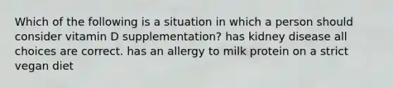 Which of the following is a situation in which a person should consider vitamin D supplementation? has kidney disease all choices are correct. has an allergy to milk protein on a strict vegan diet