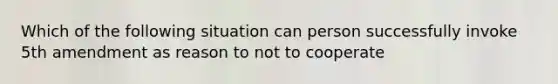 Which of the following situation can person successfully invoke 5th amendment as reason to not to cooperate