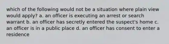 which of the following would not be a situation where plain view would apply? a. an officer is executing an arrest or search warrant b. an officer has secretly entered the suspect's home c. an officer is in a public place d. an officer has consent to enter a residence