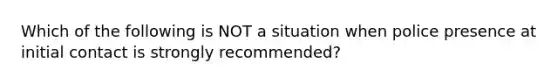 Which of the following is NOT a situation when police presence at initial contact is strongly recommended?