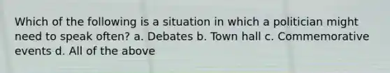 Which of the following is a situation in which a politician might need to speak often? a. Debates b. Town hall c. Commemorative events d. All of the above