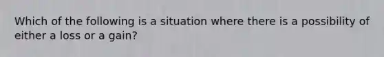 Which of the following is a situation where there is a possibility of either a loss or a gain?