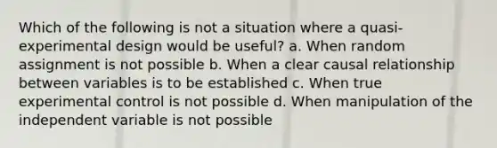 Which of the following is not a situation where a quasi-experimental design would be useful? a. When random assignment is not possible b. When a clear causal relationship between variables is to be established c. When true experimental control is not possible d. When manipulation of the independent variable is not possible