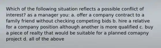 Which of the following situation reflects a possible conflict of interest? as a manager you: a. offer a company contract to a family friend without checking competing bids b. hire a relative for a company position although another is more qualified c. buy a piece of realty that would be suitable for a planned comapny project d. all of the above