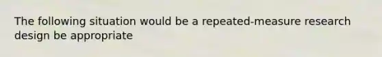 The following situation would be a repeated-measure research design be appropriate